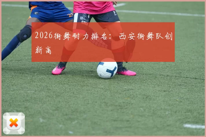 2026街舞耐力排名：西安街舞队创新高
