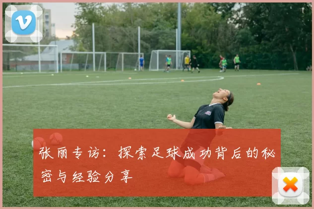 张丽专访：探索足球成功背后的秘密与经验分享