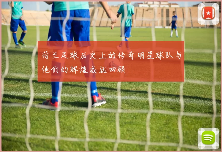 荷兰足球历史上的传奇明星球队与他们的辉煌成就回顾