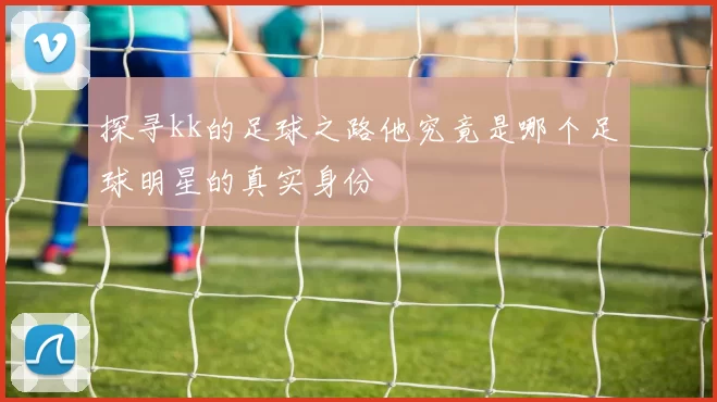 探寻kk的足球之路他究竟是哪个足球明星的真实身份