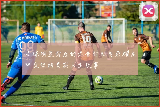足球明星背后的无奈时刻与荣耀光环交织的真实人生故事