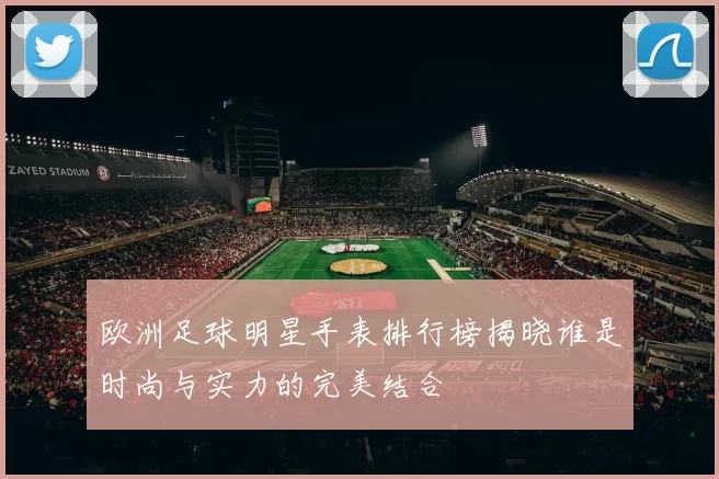 欧洲足球明星手表排行榜揭晓谁是时尚与实力的完美结合